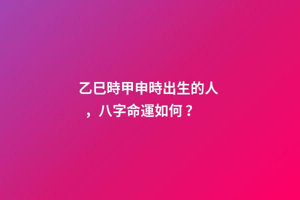 乙巳時甲申時出生的人，八字命運如何？